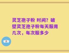 灵芝孢子粉 时间？破壁灵芝孢子粉每天服用几次，每次服多少