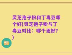 灵芝孢子粉和丁毒豆哪个好(灵芝孢子粉与丁毒豆对比：哪个更好？)