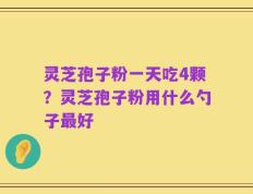 灵芝孢子粉一天吃4颗？灵芝孢子粉用什么勺子最好