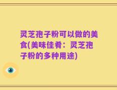 灵芝孢子粉可以做的美食(美味佳肴：灵芝孢子粉的多种用途)