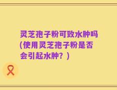 灵芝孢子粉可致水肿吗(使用灵芝孢子粉是否会引起水肿？)
