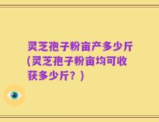 灵芝孢子粉亩产多少斤(灵芝孢子粉亩均可收获多少斤？)