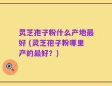 灵芝孢子粉什么产地最好 (灵芝孢子粉哪里产的最好？)