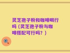 灵芝孢子粉和咖啡喝行吗 (灵芝孢子粉与咖啡搭配可行吗？)