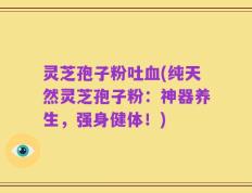 灵芝孢子粉吐血(纯天然灵芝孢子粉：神器养生，强身健体！)