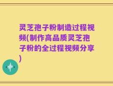 灵芝孢子粉制造过程视频(制作高品质灵芝孢子粉的全过程视频分享)