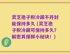 灵芝孢子粉冷藏不开封能保持多久 (灵芝孢子粉冷藏可保持多久？解密其保鲜小秘诀！)