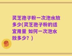 灵芝孢子粉一次泡水放多少(灵芝孢子粉的适宜用量 如何一次泡水放多少？)