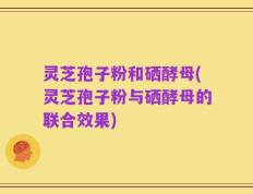 灵芝孢子粉和硒酵母(灵芝孢子粉与硒酵母的联合效果)
