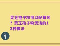 灵芝孢子粉可以配黄芪？灵芝孢子粉煲汤的12种做法