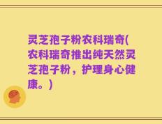 灵芝孢子粉农科瑞奇(农科瑞奇推出纯天然灵芝孢子粉，护理身心健康。)