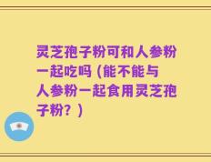 灵芝孢子粉可和人参粉一起吃吗 (能不能与人参粉一起食用灵芝孢子粉？)
