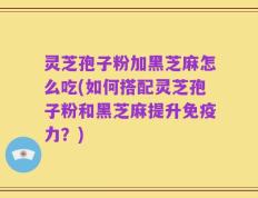 灵芝孢子粉加黑芝麻怎么吃(如何搭配灵芝孢子粉和黑芝麻提升免疫力？)
