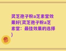 灵芝孢子粉a芝素堂效果好(灵芝孢子粉a芝素堂：最佳效果的选择)