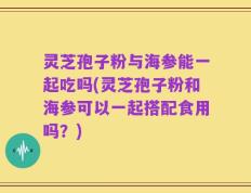 灵芝孢子粉与海参能一起吃吗(灵芝孢子粉和海参可以一起搭配食用吗？)