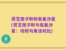 灵芝孢子粉和氧氟沙星(灵芝孢子粉与氧氟沙星：功效与用法对比)