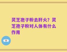 灵芝孢子粉去肝火？灵芝孢子粉对人体有什么作用