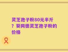 灵芝孢子粉80元半斤？葵同德灵芝孢子粉的价格