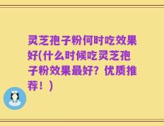灵芝孢子粉何时吃效果好(什么时候吃灵芝孢子粉效果最好？优质推荐！)