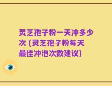 灵芝孢子粉一天冲多少次 (灵芝孢子粉每天最佳冲泡次数建议)