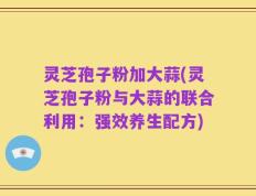 灵芝孢子粉加大蒜(灵芝孢子粉与大蒜的联合利用：强效养生配方)