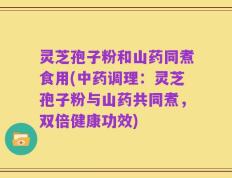 灵芝孢子粉和山药同煮食用(中药调理：灵芝孢子粉与山药共同煮，双倍健康功效)