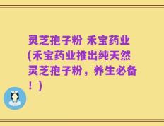 灵芝孢子粉 禾宝药业(禾宝药业推出纯天然灵芝孢子粉，养生必备！)