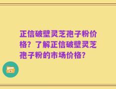 正信破壁灵芝孢子粉价格？了解正信破壁灵芝孢子粉的市场价格？