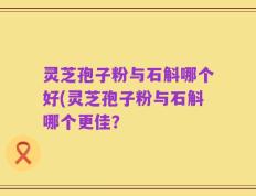 灵芝孢子粉与石斛哪个好(灵芝孢子粉与石斛哪个更佳？