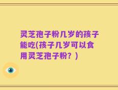 灵芝孢子粉几岁的孩子能吃(孩子几岁可以食用灵芝孢子粉？)