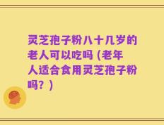灵芝孢子粉八十几岁的老人可以吃吗 (老年人适合食用灵芝孢子粉吗？)