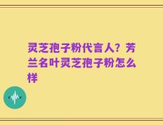 灵芝孢子粉代言人？芳兰名叶灵芝孢子粉怎么样