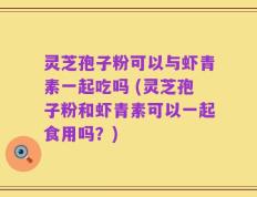 灵芝孢子粉可以与虾青素一起吃吗 (灵芝孢子粉和虾青素可以一起食用吗？)