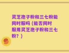 灵芝孢子粉和三七粉能同时服吗 (能否同时服用灵芝孢子粉和三七粉？)