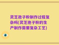 灵芝孢子粉制作过程复杂吗(灵芝孢子粉的生产制作需要复杂工艺)