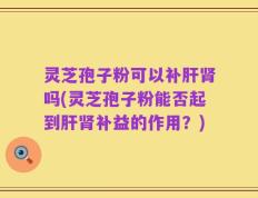 灵芝孢子粉可以补肝肾吗(灵芝孢子粉能否起到肝肾补益的作用？)