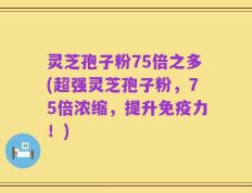 灵芝孢子粉75倍之多(超强灵芝孢子粉，75倍浓缩，提升免疫力！)
