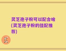 灵芝孢子粉可以配合啥(灵芝孢子粉的佳配推荐)