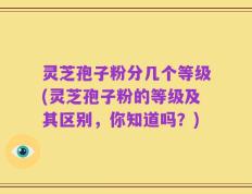 灵芝孢子粉分几个等级(灵芝孢子粉的等级及其区别，你知道吗？)