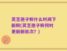 灵芝孢子粉什么时间下新粉(灵芝孢子粉何时更新新批次？)