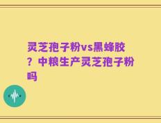 灵芝孢子粉vs黑蜂胶？中粮生产灵芝孢子粉吗