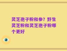 灵芝孢子粉和参？野生灵芝粉和灵芝孢子粉哪个更好