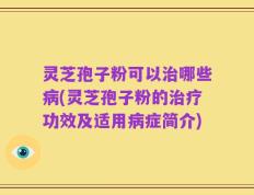 灵芝孢子粉可以治哪些病(灵芝孢子粉的治疗功效及适用病症简介)