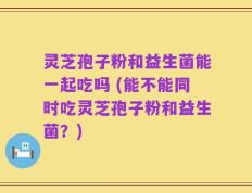 灵芝孢子粉和益生菌能一起吃吗 (能不能同时吃灵芝孢子粉和益生菌？)