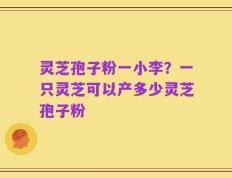 灵芝孢子粉一小李？一只灵芝可以产多少灵芝孢子粉
