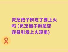 灵芝孢子粉吃了要上火吗 (灵芝孢子粉是否容易引发上火现象)
