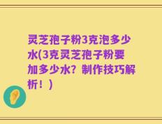 灵芝孢子粉3克泡多少水(3克灵芝孢子粉要加多少水？制作技巧解析！)