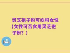灵芝孢子粉可吃吗女性(女性可否食用灵芝孢子粉？)