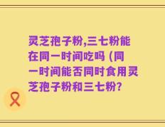 灵芝孢子粉,三七粉能在同一时间吃吗 (同一时间能否同时食用灵芝孢子粉和三七粉？