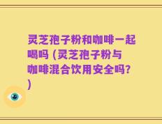 灵芝孢子粉和咖啡一起喝吗 (灵芝孢子粉与咖啡混合饮用安全吗？)